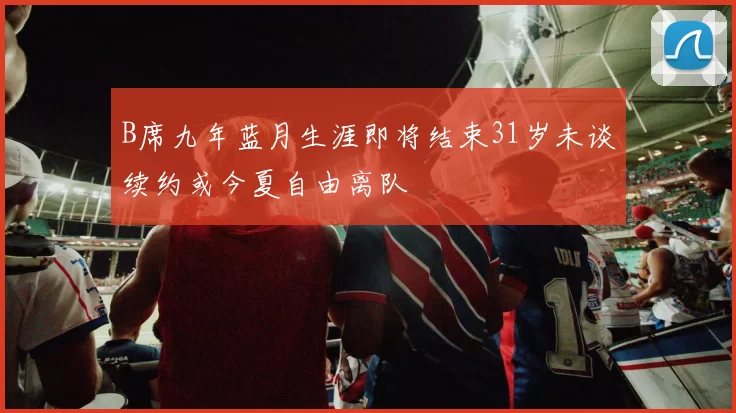 B席九年蓝月生涯即将结束31岁未谈续约或今夏自由离队