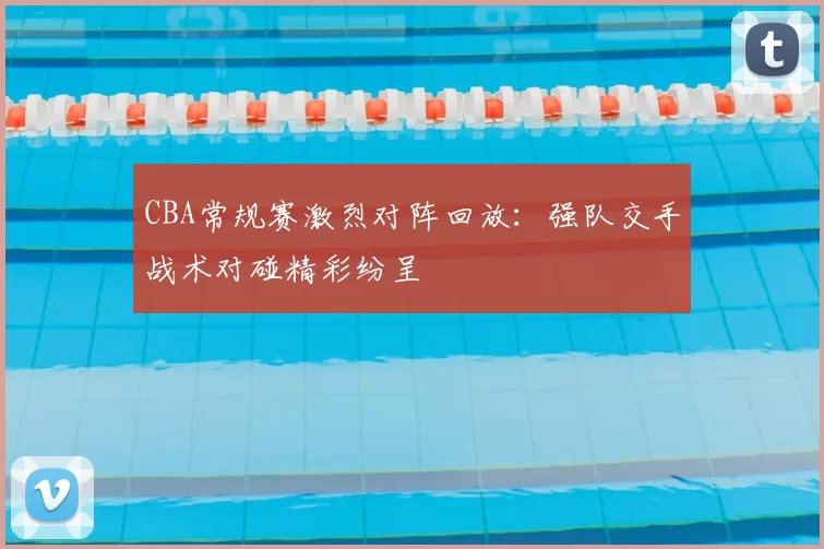 CBA常规赛激烈对阵回放：强队交手战术对碰精彩纷呈