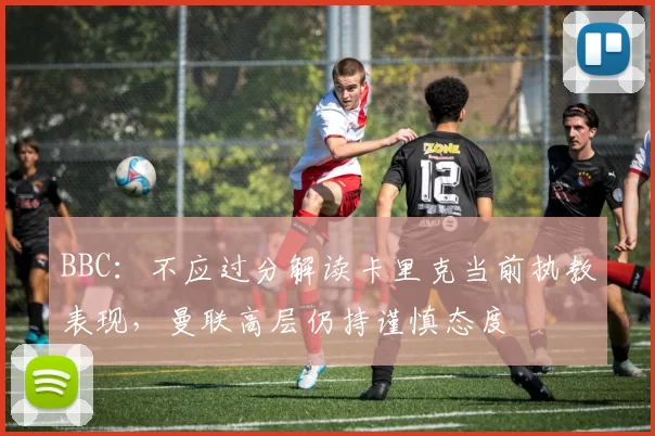 BBC:不应过分解读卡里克当前执教表现,曼联高层仍持谨慎态度