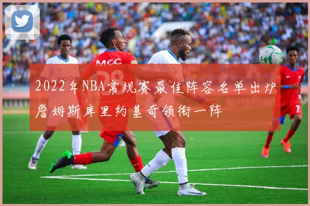 2022年NBA常规赛最佳阵容名单出炉詹姆斯库里约基奇领衔一阵