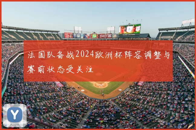 法国队备战2024欧洲杯阵容调整与赛前状态受关注