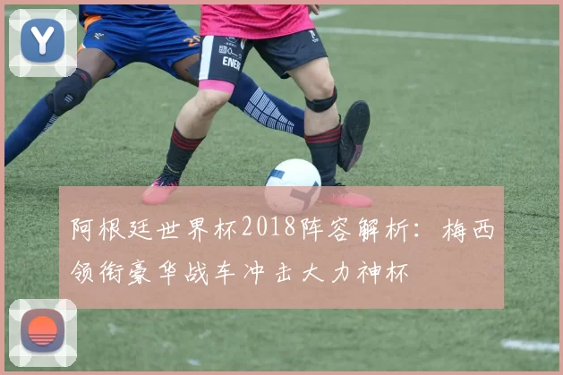 阿根廷世界杯2018阵容解析：梅西领衔豪华战车冲击大力神杯