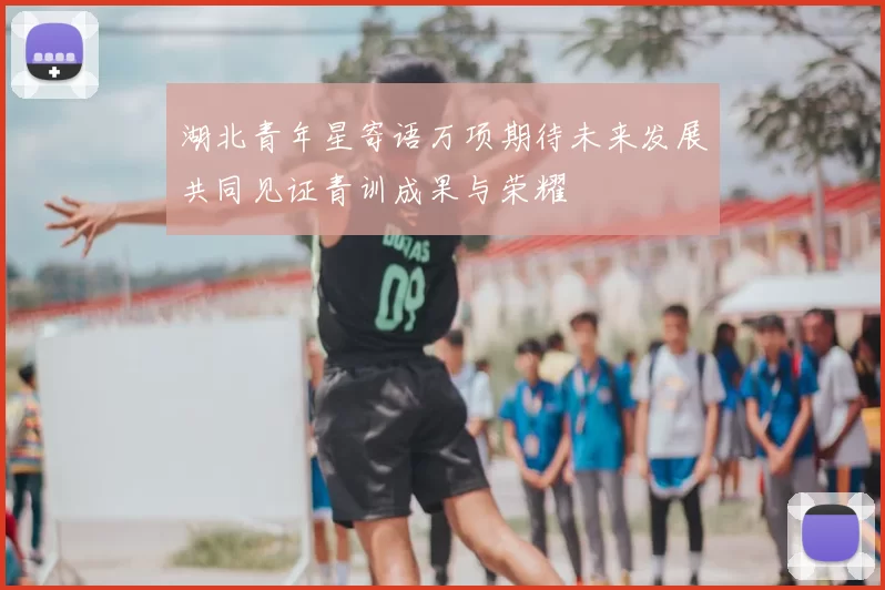 湖北青年星寄语万项期待未来发展共同见证青训成果与荣耀