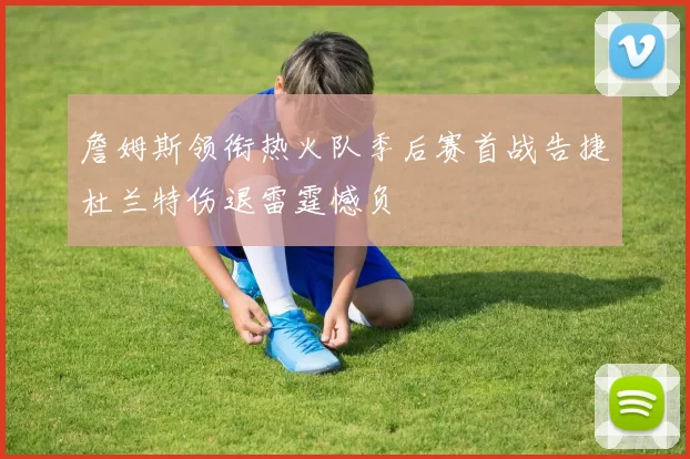 詹姆斯领衔热火队季后赛首战告捷杜兰特伤退雷霆憾负