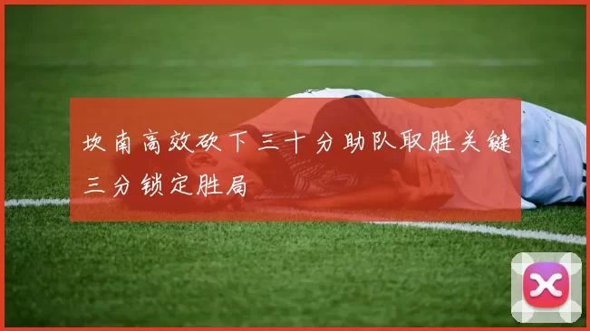 坎南高效砍下三十分助队取胜关键三分锁定胜局