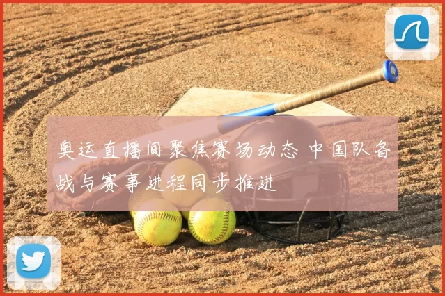 奥运直播间聚焦赛场动态 中国队备战与赛事进程同步推进