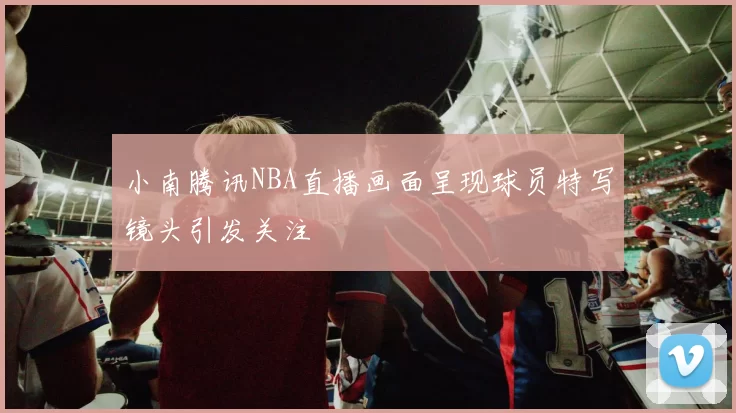 小南腾讯NBA直播画面呈现球员特写镜头引发关注