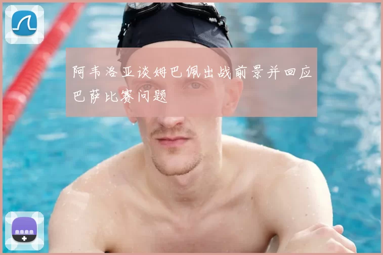 阿韦洛亚谈姆巴佩出战前景并回应巴萨比赛问题