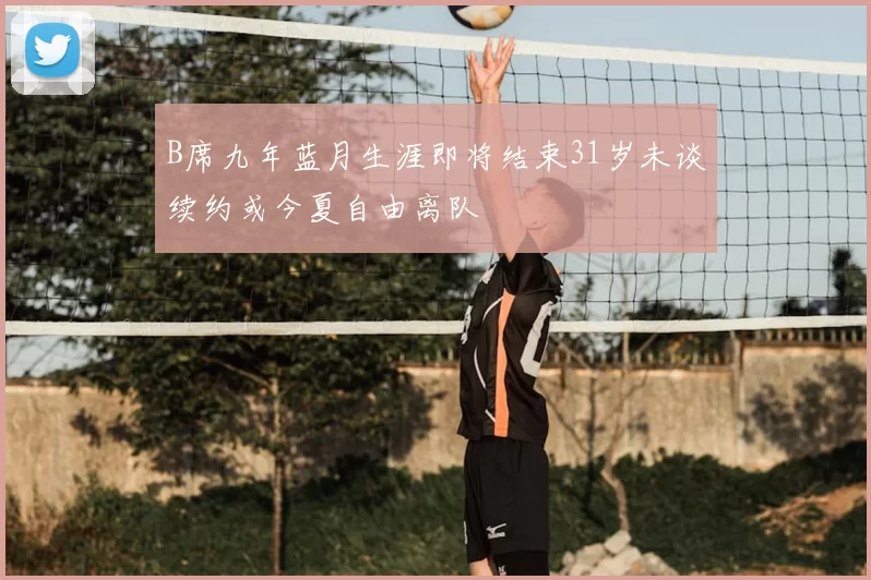 B席九年蓝月生涯即将结束31岁未谈续约或今夏自由离队