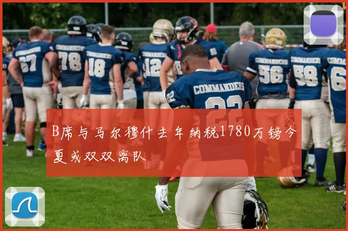 B席与马尔穆什去年纳税1780万镑今夏或双双离队