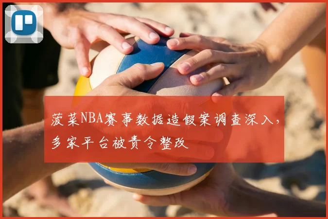菠菜NBA赛事数据造假案调查深入，多家平台被责令整改