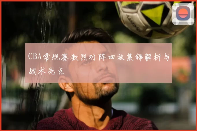 CBA常规赛激烈对阵回放集锦解析与战术亮点