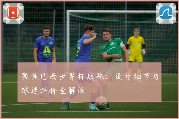 聚焦巴西世界杯战袍：设计细节与球迷评价全解读