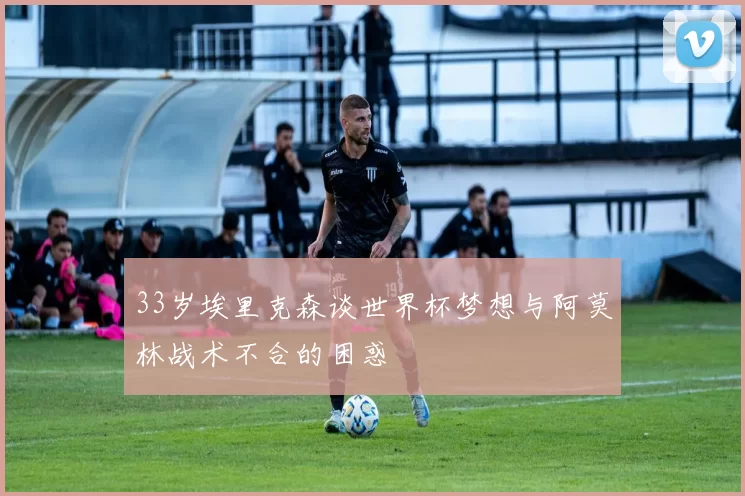 33岁埃里克森谈世界杯梦想与阿莫林战术不合的困惑