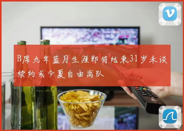 B席九年蓝月生涯即将结束31岁未谈续约或今夏自由离队