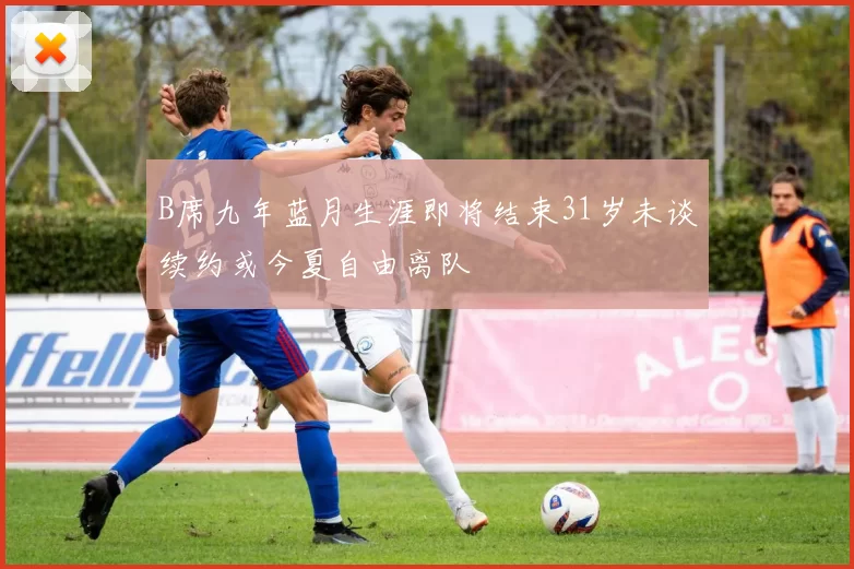 B席九年蓝月生涯即将结束31岁未谈续约或今夏自由离队