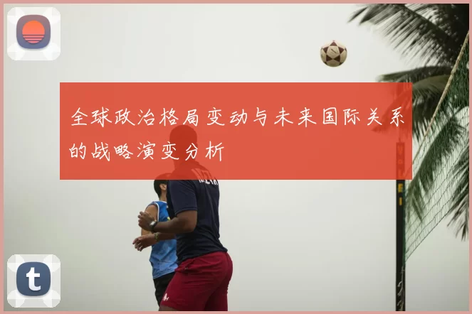 全球政治格局变动与未来国际关系的战略演变分析