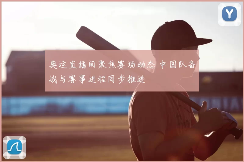 奥运直播间聚焦赛场动态 中国队备战与赛事进程同步推进