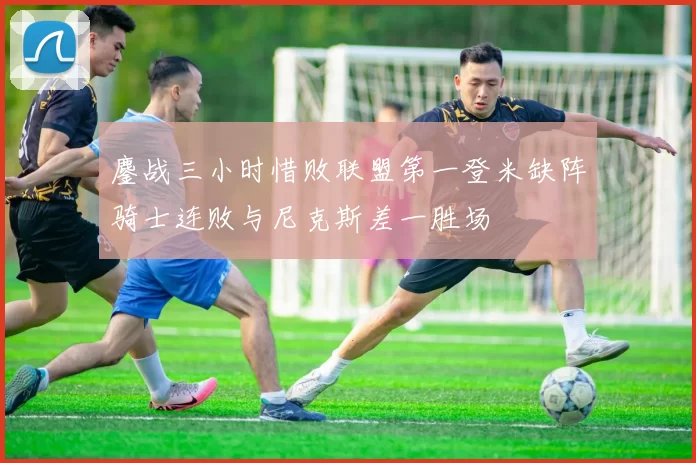 鏖战三小时惜败联盟第一登米缺阵骑士连败与尼克斯差一胜场