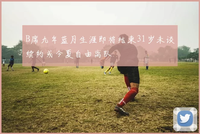 B席九年蓝月生涯即将结束31岁未谈续约或今夏自由离队