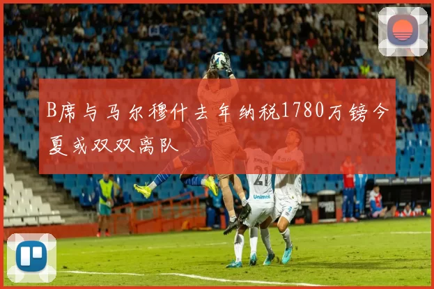 B席与马尔穆什去年纳税1780万镑今夏或双双离队