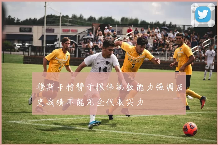 穆斯卡特赞于根伟执教能力强调历史战绩不能完全代表实力
