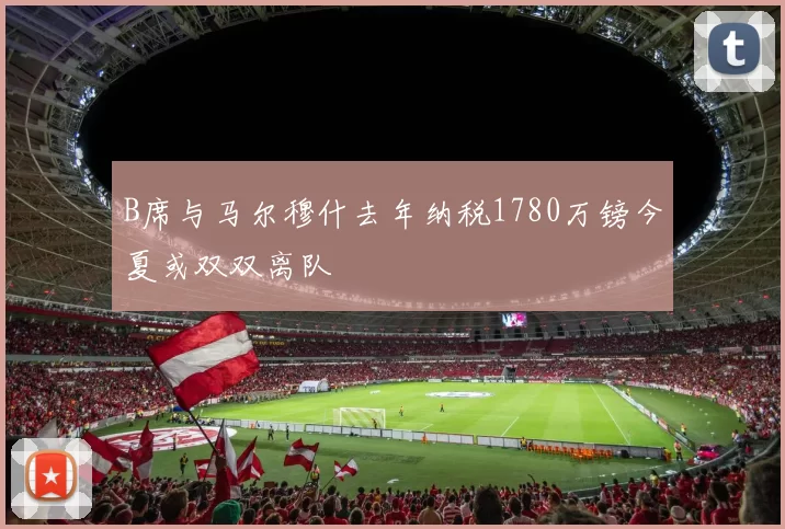 B席与马尔穆什去年纳税1780万镑今夏或双双离队