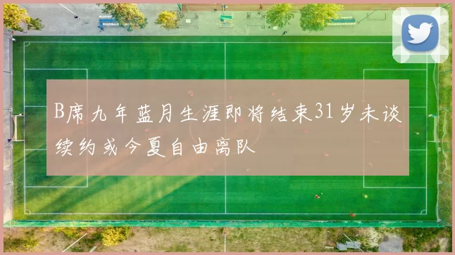 B席九年蓝月生涯即将结束31岁未谈续约或今夏自由离队