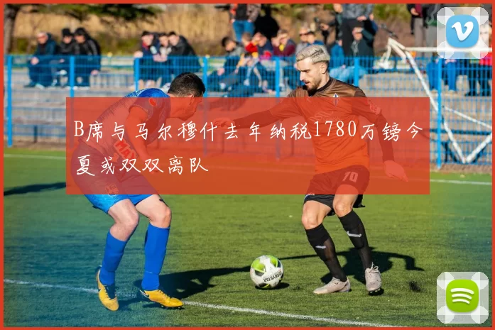 B席与马尔穆什去年纳税1780万镑今夏或双双离队