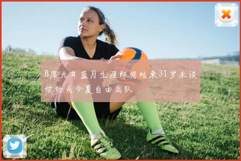 B席九年蓝月生涯即将结束31岁未谈续约或今夏自由离队