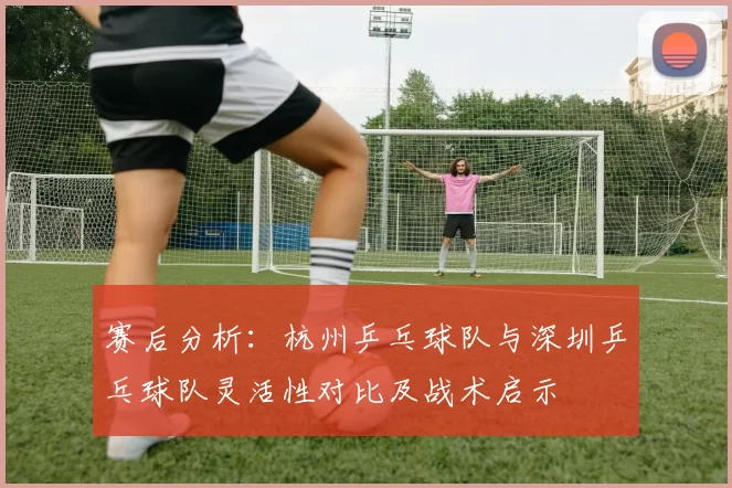 赛后分析：杭州乒乓球队与深圳乒乓球队灵活性对比及战术启示