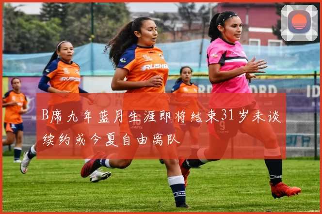 B席九年蓝月生涯即将结束31岁未谈续约或今夏自由离队