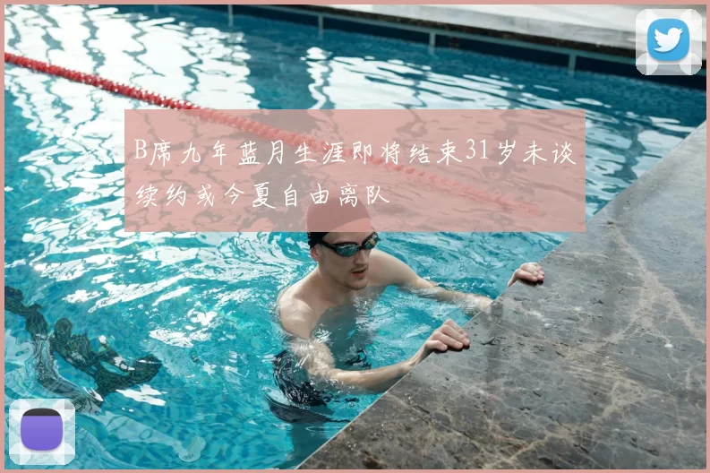 B席九年蓝月生涯即将结束31岁未谈续约或今夏自由离队