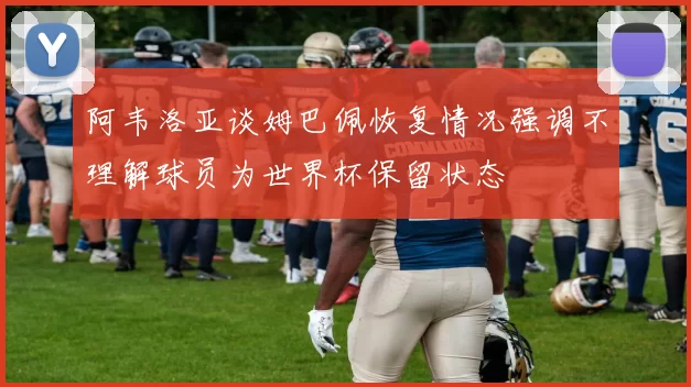阿韦洛亚谈姆巴佩恢复情况强调不理解球员为世界杯保留状态