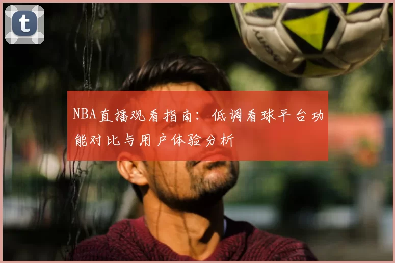 NBA直播观看指南：低调看球平台功能对比与用户体验分析