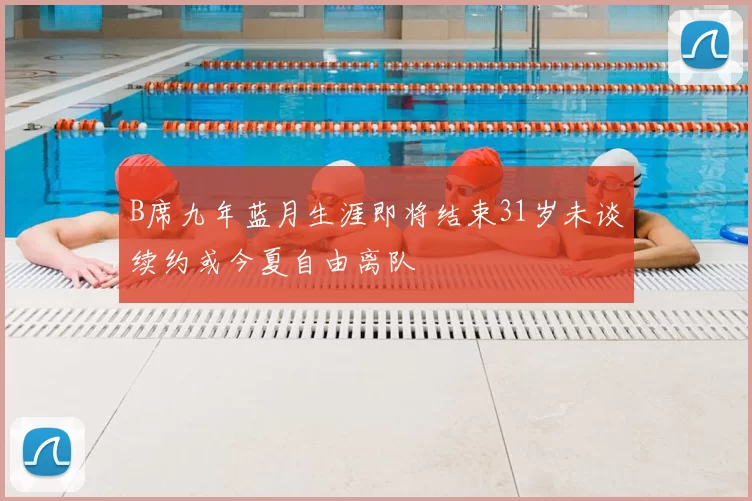 B席九年蓝月生涯即将结束31岁未谈续约或今夏自由离队