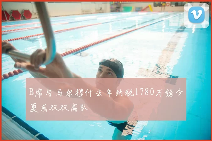 B席与马尔穆什去年纳税1780万镑今夏或双双离队