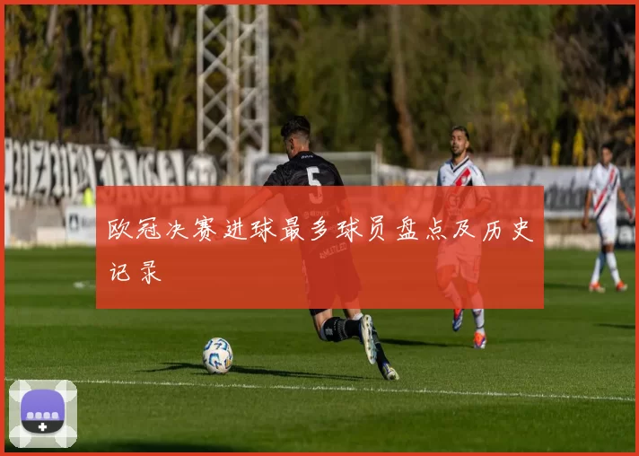 欧冠决赛进球最多球员盘点及历史记录