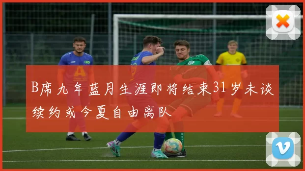 B席九年蓝月生涯即将结束31岁未谈续约或今夏自由离队