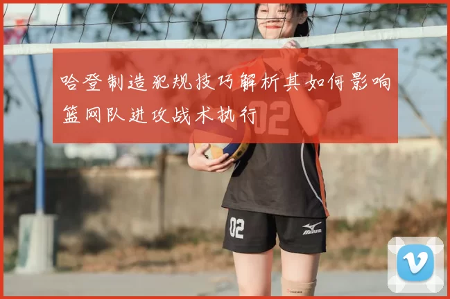 哈登制造犯规技巧解析其如何影响篮网队进攻战术执行