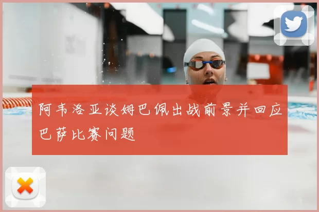 阿韦洛亚谈姆巴佩出战前景并回应巴萨比赛问题
