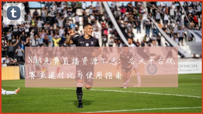 NBA免费直播资源汇总:各大平台观赛渠道对比与使用指南