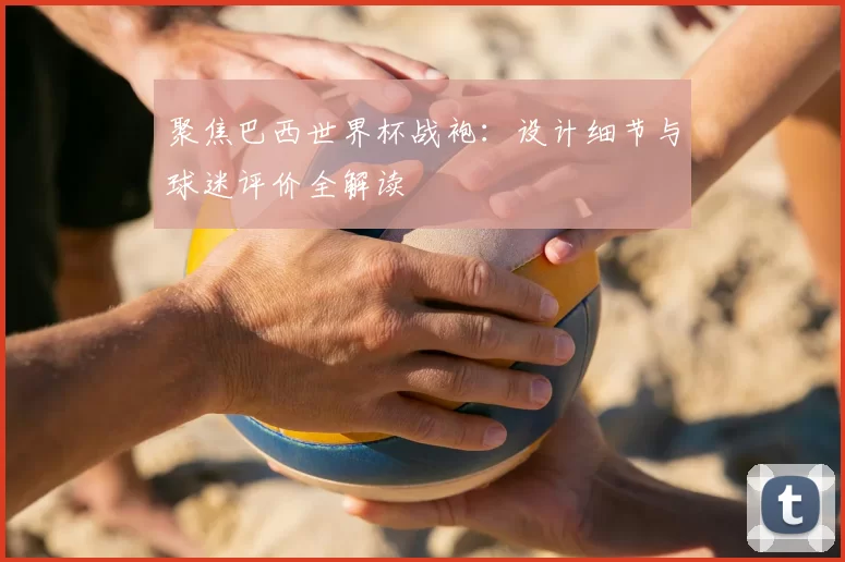 聚焦巴西世界杯战袍：设计细节与球迷评价全解读