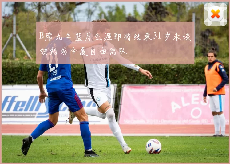 B席九年蓝月生涯即将结束31岁未谈续约或今夏自由离队