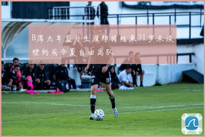 B席九年蓝月生涯即将结束31岁未谈续约或今夏自由离队