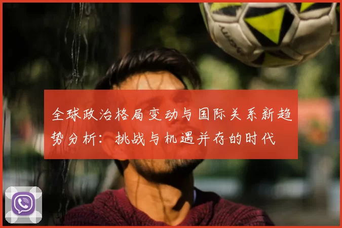 全球政治格局变动与国际关系新趋势分析：挑战与机遇并存的时代