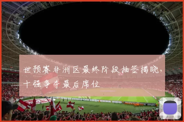 世预赛非洲区最终阶段抽签揭晓，十强争夺最后席位