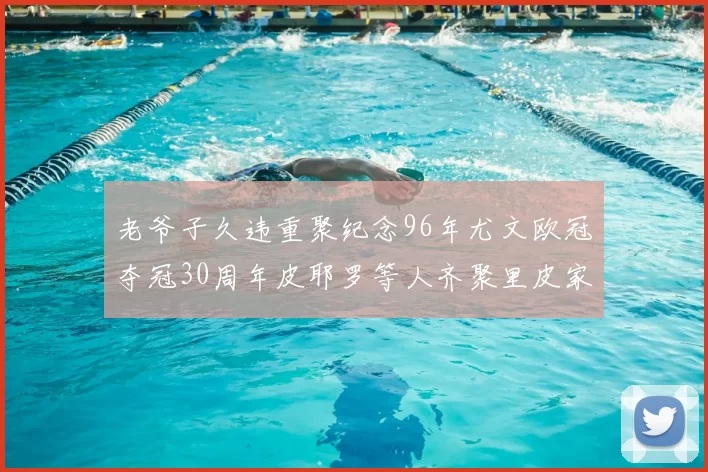 老爷子久违重聚纪念96年尤文欧冠夺冠30周年皮耶罗等人齐聚里皮家