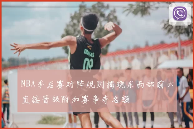 NBA季后赛对阵规则揭晓东西部前六直接晋级附加赛争夺名额