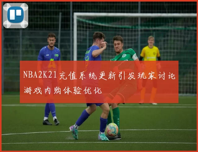 NBA2K21充值系统更新引发玩家讨论游戏内购体验优化